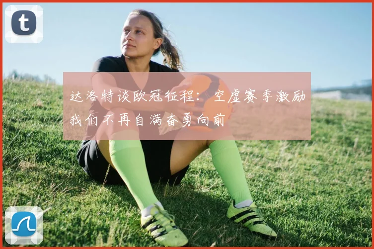 达洛特谈欧冠征程：空虚赛季激励我们不再自满奋勇向前