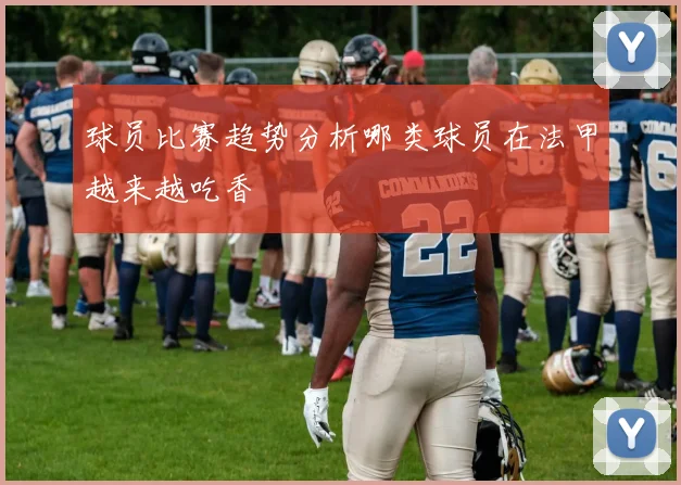 球员比赛趋势分析哪类球员在法甲越来越吃香