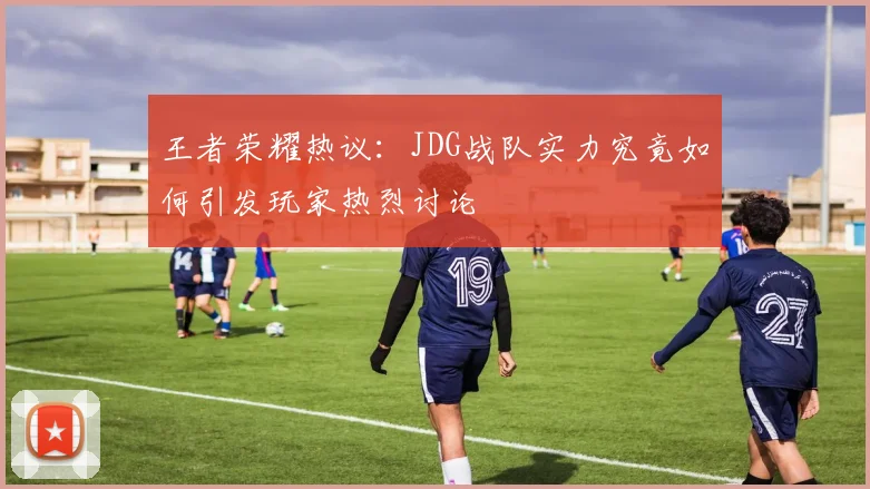 王者荣耀热议：JDG战队实力究竟如何引发玩家热烈讨论