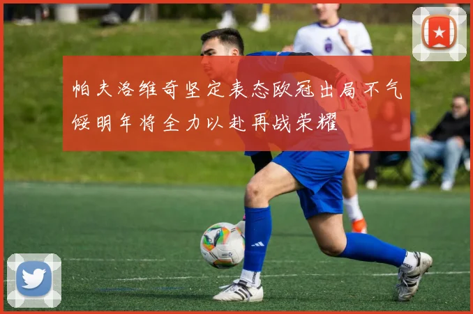 帕夫洛维奇坚定表态欧冠出局不气馁明年将全力以赴再战荣耀