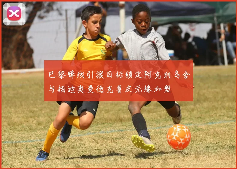 巴黎锋线引援目标锁定阿克利乌舍与扬迪奥曼德克鲁皮无缘加盟