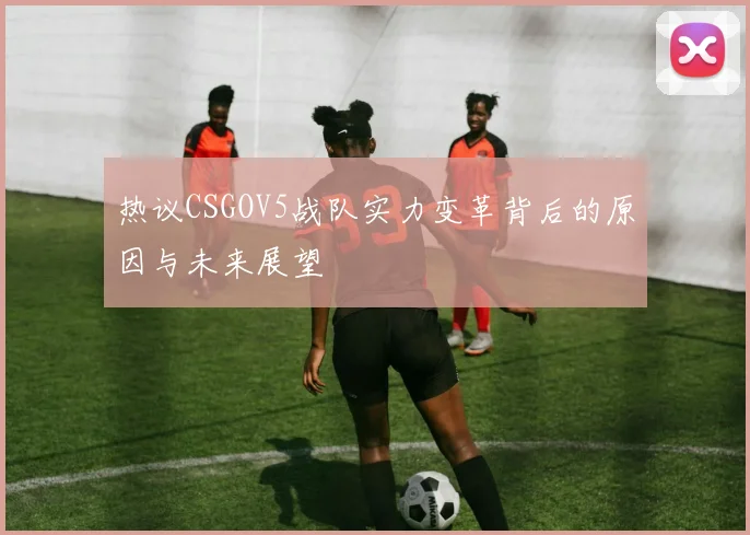 热议CSGOV5战队实力变革背后的原因与未来展望