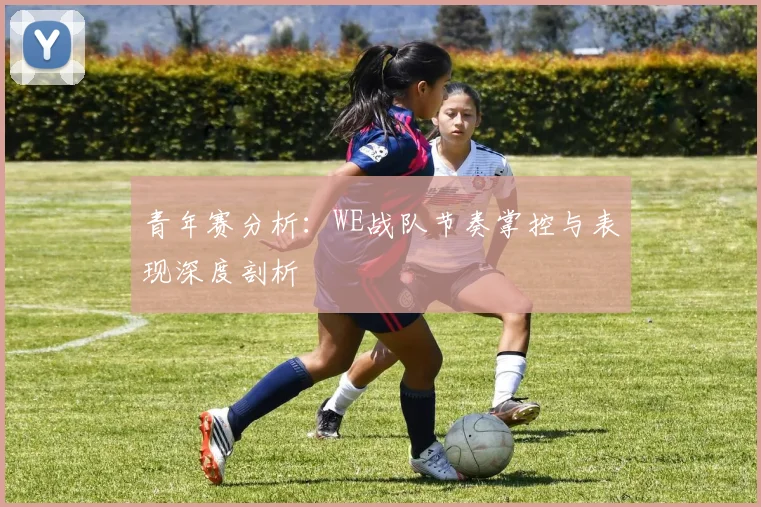 青年赛分析：WE战队节奏掌控与表现深度剖析
