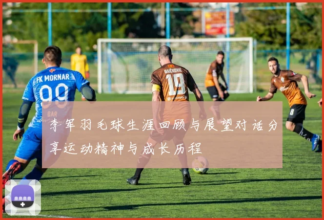 李军羽毛球生涯回顾与展望对话分享运动精神与成长历程
