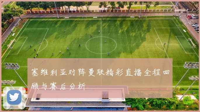 塞维利亚对阵曼联精彩直播全程回顾与赛后分析