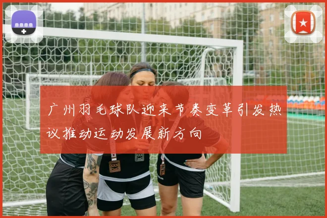 广州羽毛球队迎来节奏变革引发热议推动运动发展新方向