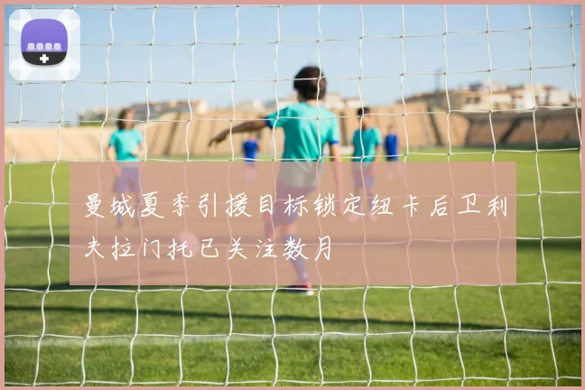 曼城夏季引援目标锁定纽卡后卫利夫拉门托已关注数月